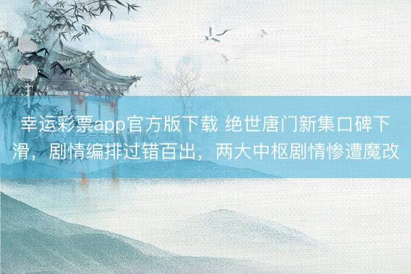 幸运彩票app官方版下载 绝世唐门新集口碑下滑，剧情编排过错百出，两大中枢剧情惨遭魔改