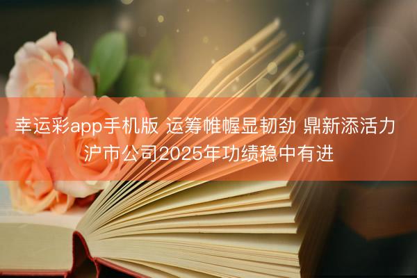 幸运彩app手机版 运筹帷幄显韧劲 鼎新添活力 沪市公司2025年功绩稳中有进