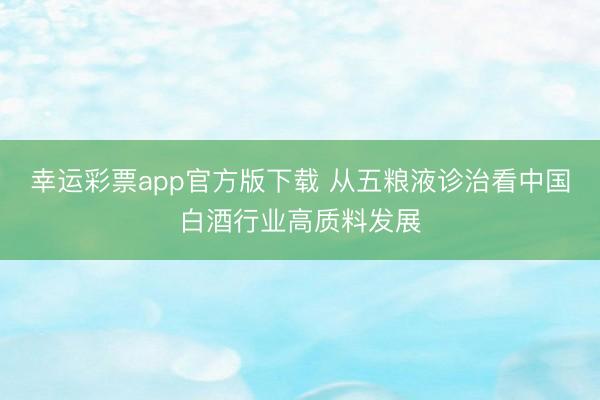 幸运彩票app官方版下载 从五粮液诊治看中国白酒行业高质料发展