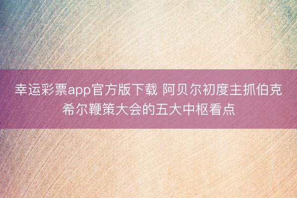 幸运彩票app官方版下载 阿贝尔初度主抓伯克希尔鞭策大会的五大中枢看点