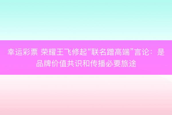 幸运彩票 荣耀王飞修起“联名蹭高端”言论：是品牌价值共识和传播必要旅途