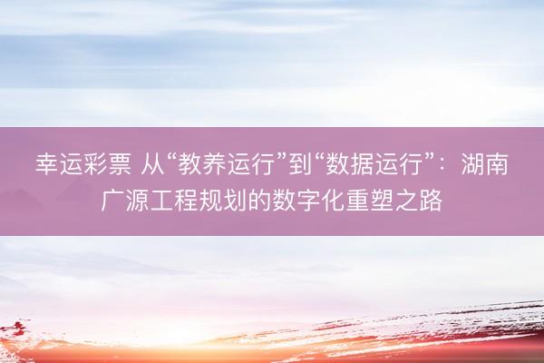 幸运彩票 从“教养运行”到“数据运行”：湖南广源工程规划的数字化重塑之路