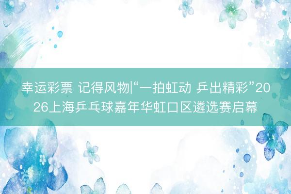 幸运彩票 记得风物|“一拍虹动 乒出精彩”2026上海乒乓球嘉年华虹口区遴选赛启幕