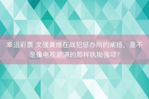 幸运彩票 文强黄维在战犯惩办所的阐扬，是不是像电视剧演的那样执拗强项？