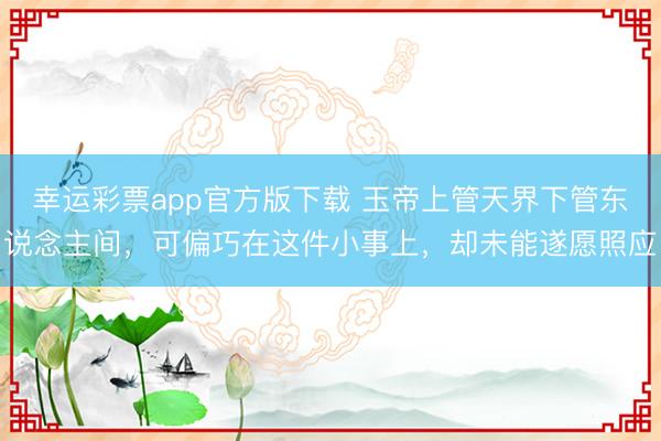 幸运彩票app官方版下载 玉帝上管天界下管东说念主间，可偏巧在这件小事上，却未能遂愿照应