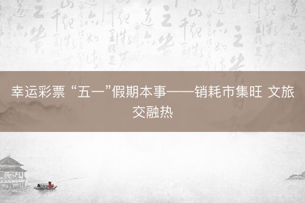 幸运彩票 “五一”假期本事——销耗市集旺 文旅交融热