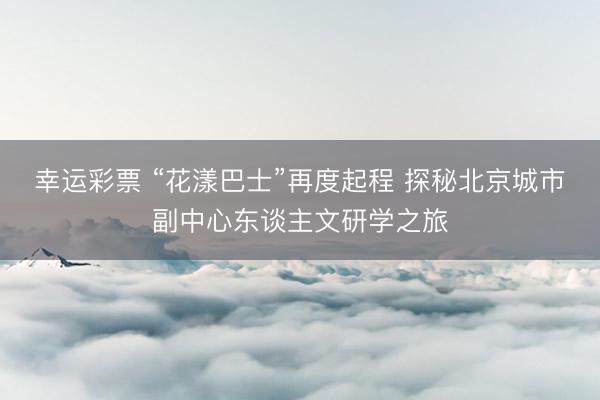 幸运彩票 “花漾巴士”再度起程 探秘北京城市副中心东谈主文研学之旅