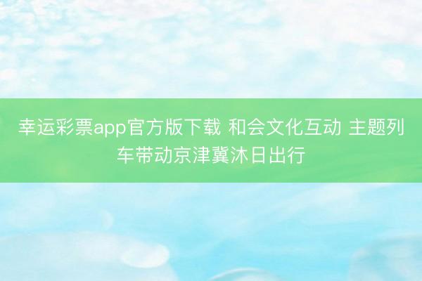 幸运彩票app官方版下载 和会文化互动 主题列车带动京津冀沐日出行