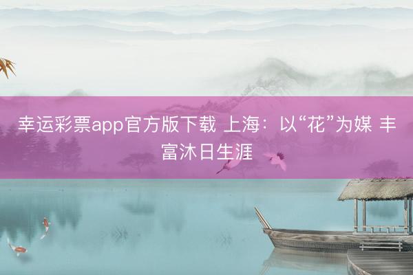 幸运彩票app官方版下载 上海：以“花”为媒 丰富沐日生涯