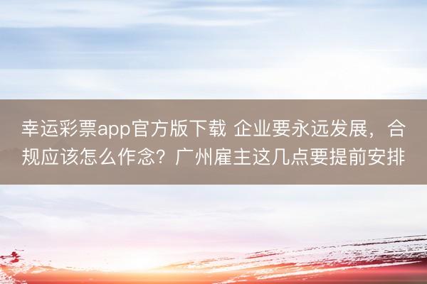 幸运彩票app官方版下载 企业要永远发展，合规应该怎么作念？广州雇主这几点要提前安排